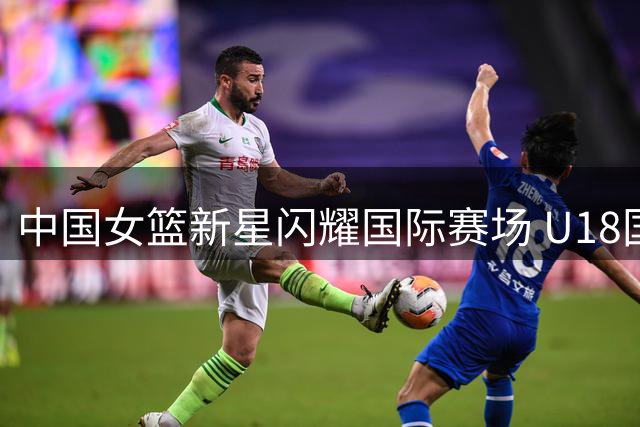 中国女篮新星闪耀国际赛场 U18国青队56分狂胜新西兰创纪录