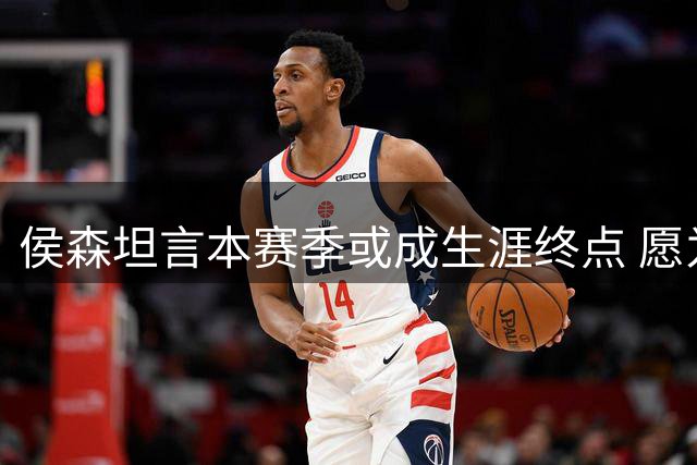 侯森坦言本赛季或成生涯终点 愿为球队续约核心倾尽全力