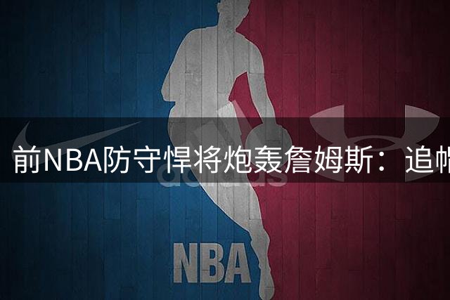 前NBA防守悍将炮轰詹姆斯：追帽不等于防守 2013年DPOY争议再起
