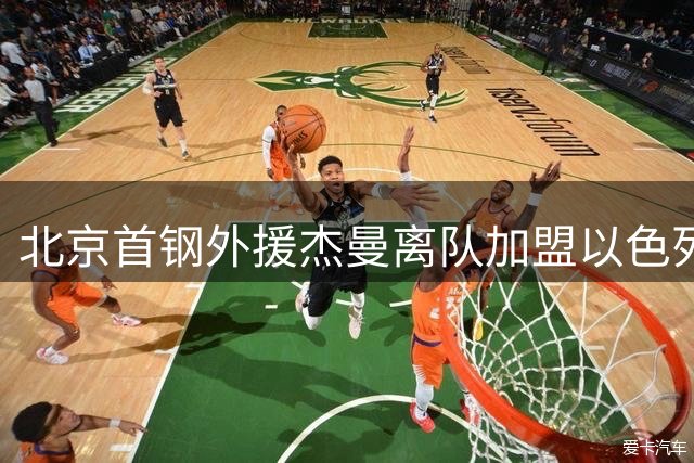 北京首钢外援杰曼离队加盟以色列劲旅 新赛季补强压力骤增