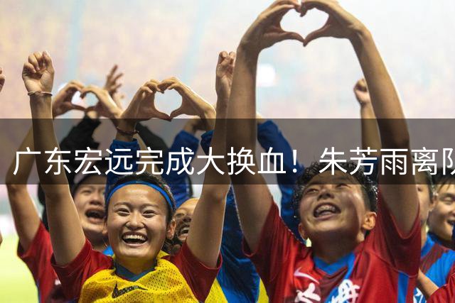 广东宏远完成大换血！朱芳雨离队，老队长回归，目标前四