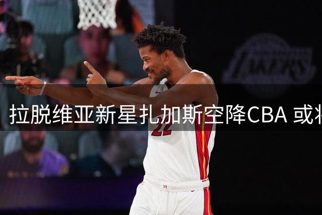 拉脱维亚新星扎加斯空降CBA 或将重现在世界杯的神奇助攻表演