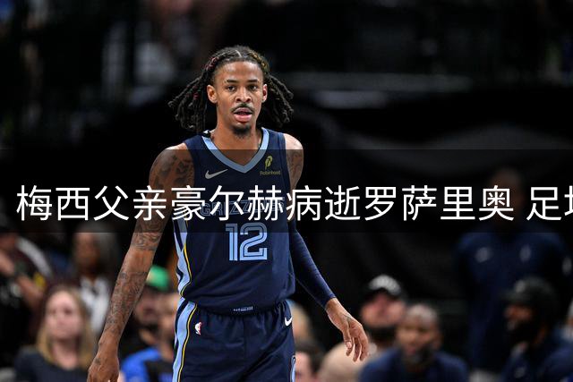梅西父亲豪尔赫病逝罗萨里奥 足坛巨星痛失人生最重要支持者