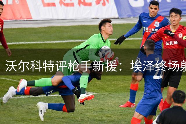 沃尔科特评枪手新援：埃泽终场射门恐难获主帅认可