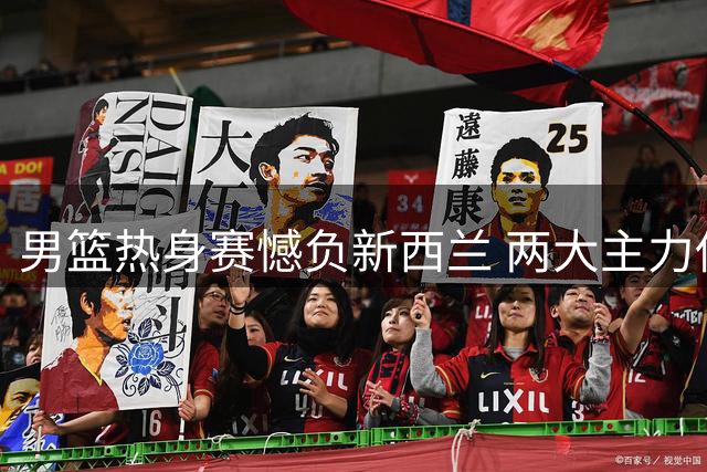 男篮热身赛憾负新西兰 两大主力低迷成输球关键