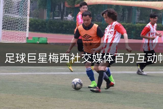 足球巨星梅西社交媒体百万互动帖文刷新体坛新高度