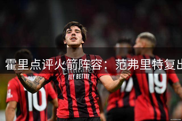 霍里点评火箭阵容：范弗里特复出将成关键 斯玛特领导力获肯定
