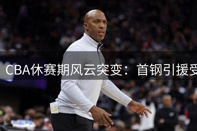 CBA休赛期风云突变：首钢引援受阻 广厦深陷财务危机 胡金秋转会悬而未决