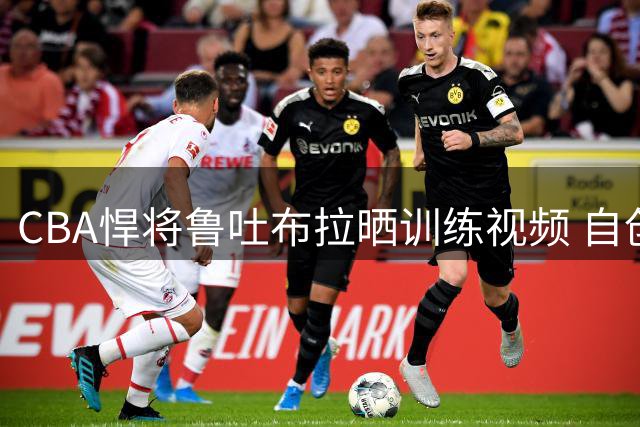 CBA悍将鲁吐布拉晒训练视频 自创"回家球"引球迷热议