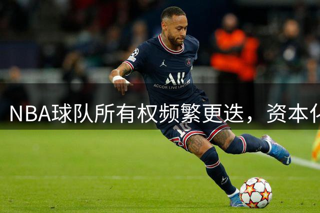 NBA球队所有权频繁更迭，资本化趋势凸显